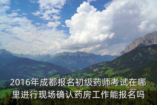 2016年成都報名初級藥師考試在哪里進行現場確認藥房工作能報名嗎