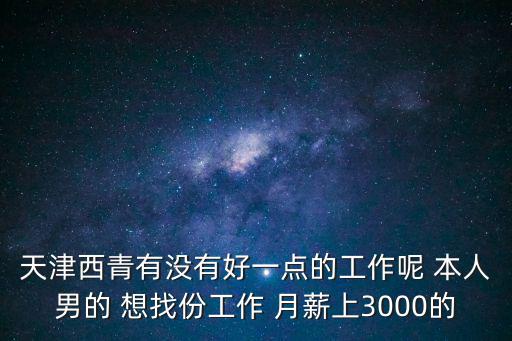 天津西青有沒有好一點(diǎn)的工作呢 本人男的 想找份工作 月薪上3000的