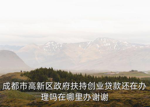 成都市高新區政府扶持創業貸款還在辦理嗎在哪里辦謝謝