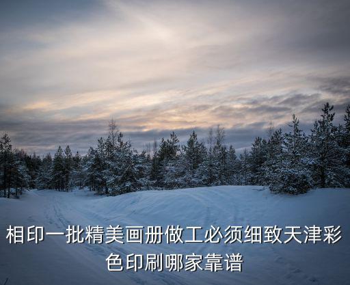 相印一批精美畫冊做工必須細致天津彩色印刷哪家靠譜