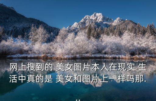 網上搜到的 美女圖片本人在現實 生活中真的是 美女和圖片上一樣嗎那...