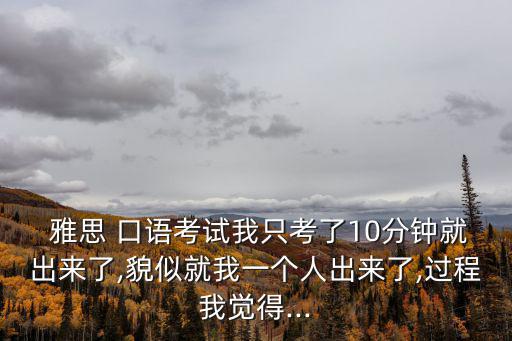  雅思 口語考試我只考了10分鐘就出來了,貌似就我一個人出來了,過程我覺得...