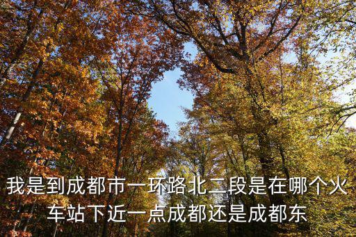 我是到成都市一環路北二段是在哪個火車站下近一點成都還是成都東