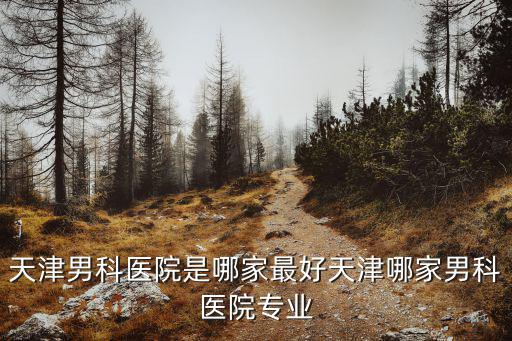 天津男科醫院是哪家最好天津哪家男科醫院專業