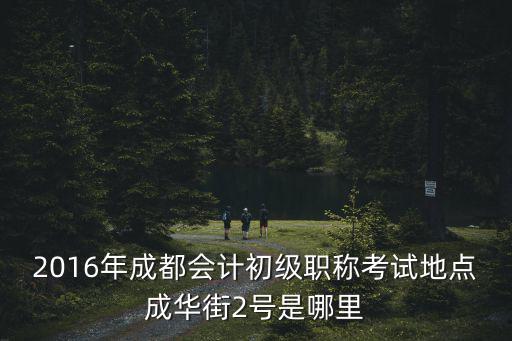 2016年成都會計初級職稱考試地點成華街2號是哪里
