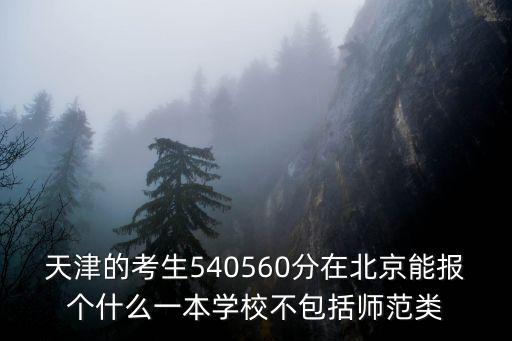 天津的考生540560分在北京能報個什么一本學校不包括師范類