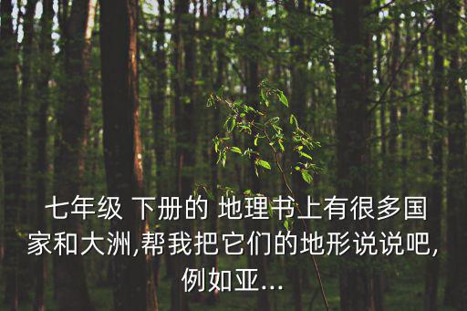  七年級 下冊的 地理書上有很多國家和大洲,幫我把它們的地形說說吧,例如亞...
