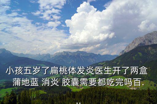 小孩五歲了扁桃體發炎醫生開了兩盒 蒲地藍 消炎 膠囊需要都吃完嗎百...