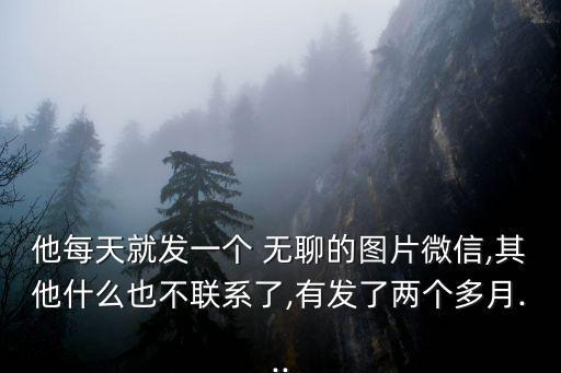 他每天就發(fā)一個(gè) 無(wú)聊的圖片微信,其他什么也不聯(lián)系了,有發(fā)了兩個(gè)多月...