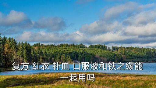 復方 紅衣 補血 口服液和鐵之緣能一起用嗎