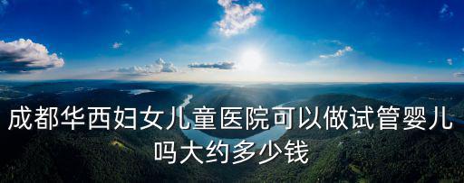 成都華西婦女兒童醫院可以做試管嬰兒嗎大約多少錢