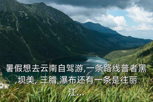 暑假想去云南自駕游,一條路線普者黑,壩美, 三臘 瀑布還有一條是往麗江...