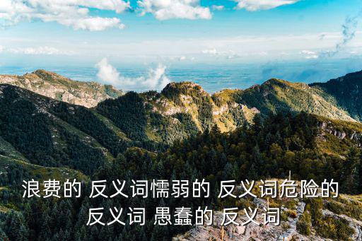 浪費的 反義詞懦弱的 反義詞危險的 反義詞 愚蠢的 反義詞