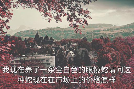 我現(xiàn)在養(yǎng)了一條全白色的眼鏡蛇請(qǐng)問這種蛇現(xiàn)在在市場(chǎng)上的價(jià)格怎樣