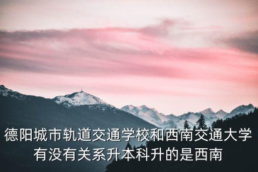德陽城市軌道交通學校和西南交通大學有沒有關系升本科升的是西南