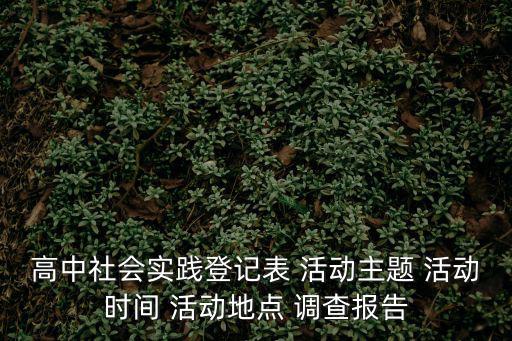 高中社會實踐登記表 活動主題 活動時間 活動地點 調查報告
