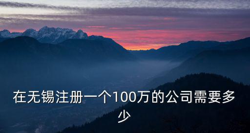 在無錫注冊一個100萬的公司需要多少