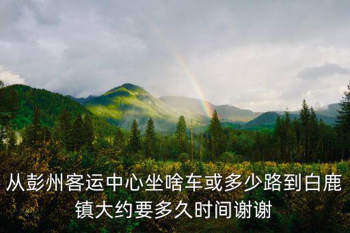從彭州客運中心坐啥車或多少路到白鹿鎮大約要多久時間謝謝
