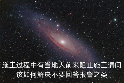 施工過程中有當地人前來阻止施工請問該如何解決不要回答報警之類