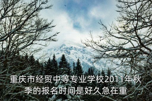 重慶市經(jīng)貿(mào)中專業(yè)學(xué)校，重慶市經(jīng)貿(mào)中等專業(yè)學(xué)校2011年秋季的報(bào)名時(shí)間是好久急在重