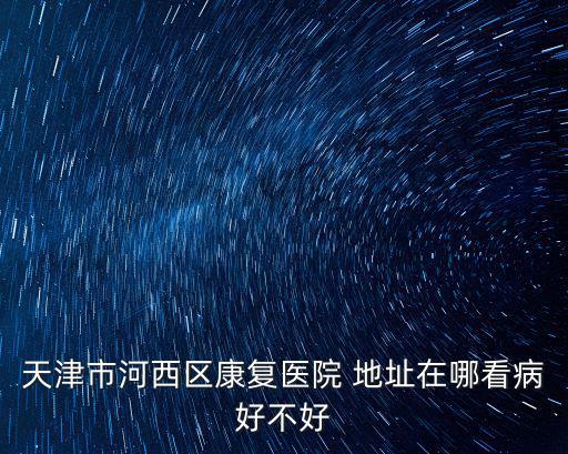 天津市河西區康復醫院 地址在哪看病好不好