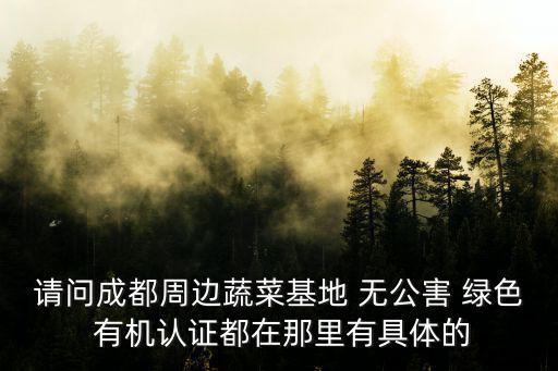 請問成都周邊蔬菜基地 無公害 綠色 有機認證都在那里有具體的