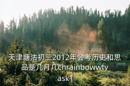 天津塘沽初三2012年會考歷史和思品是幾月幾chrainbowwtyask1