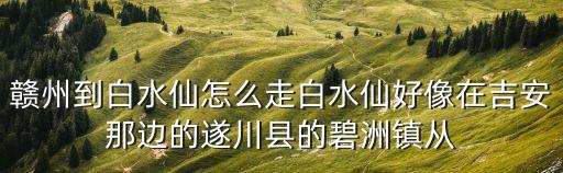 贛州到白水仙怎么走白水仙好像在吉安那邊的遂川縣的碧洲鎮從