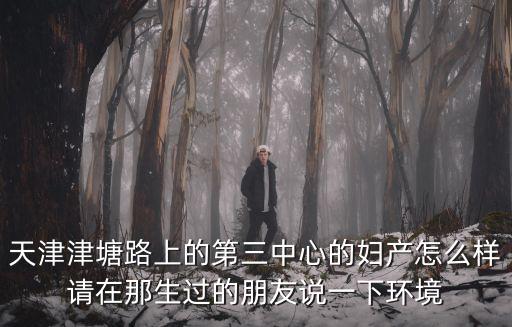 天津津塘路上的第三中心的婦產(chǎn)怎么樣請在那生過的朋友說一下環(huán)境
