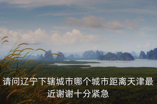 請問遼寧下轄城市哪個城市距離天津最近謝謝十分緊急