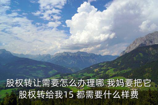 股權轉讓需要怎么辦理哪 我媽要把它股權轉給我15 都需要什么樣費