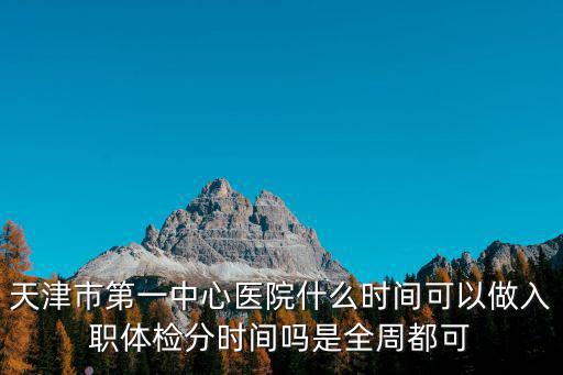 天津市一醫院體檢中心醫院，天津市第一中心醫院什么時間可以做入職體檢分時間嗎是全周都可