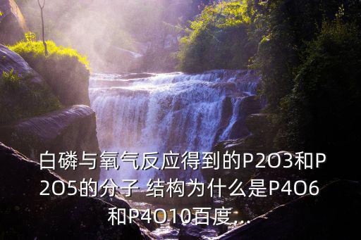  白磷與氧氣反應(yīng)得到的P2O3和P2O5的分子 結(jié)構(gòu)為什么是P4O6和P4O10百度...