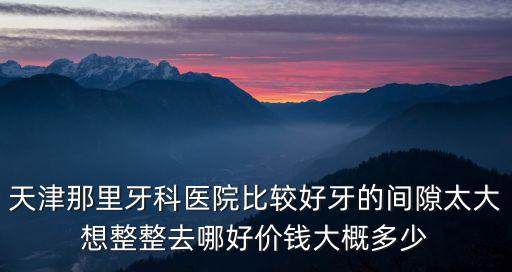 天津那里牙科醫(yī)院比較好牙的間隙太大想整整去哪好價錢大概多少