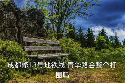 成都市占用道路施工打圍標(biāo)準(zhǔn)，成都修13號(hào)地鐵線 青華路會(huì)整個(gè)打圍嗎