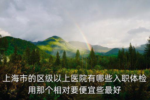 上海市的區(qū)級以上醫(yī)院有哪些入職體檢用那個相對要便宜些最好