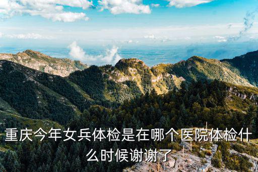 重慶今年女兵體檢是在哪個醫(yī)院體檢什么時候謝謝了