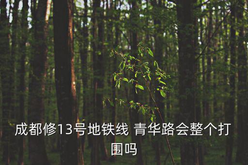 成都修13號地鐵線 青華路會整個打圍嗎