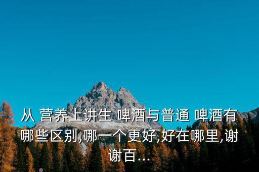 從 營養上講生 啤酒與普通 啤酒有哪些區別,哪一個更好,好在哪里,謝謝百...