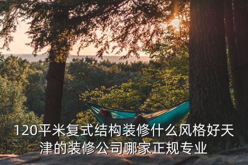 120平米復式結構裝修什么風格好天津的裝修公司哪家正規專業