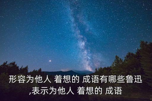形容為他人 著想的 成語(yǔ)有哪些魯迅,表示為他人 著想的 成語(yǔ)