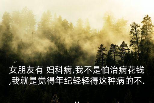女朋友有 婦科病,我不是怕治病花錢,我就是覺得年紀輕輕得這種病的不...