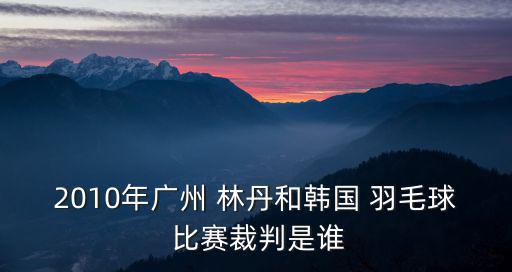 2010年廣州 林丹和韓國 羽毛球 比賽裁判是誰
