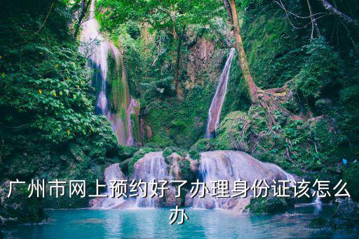 廣州市網上預約好了辦理身份證該怎么辦