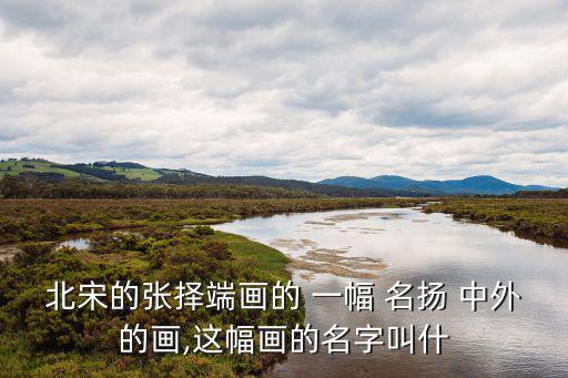 北宋的張擇端畫的 一幅 名揚 中外的畫,這幅畫的名字叫什