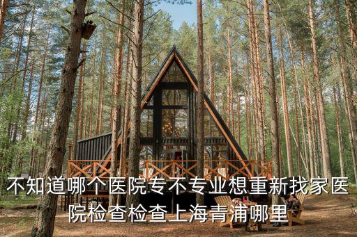 不知道哪個醫院專不專業想重新找家醫院檢查檢查上海青浦哪里