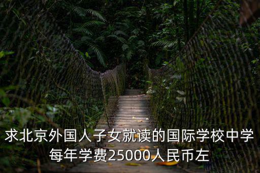 求北京外國(guó)人子女就讀的國(guó)際學(xué)校中學(xué)每年學(xué)費(fèi)25000人民幣左