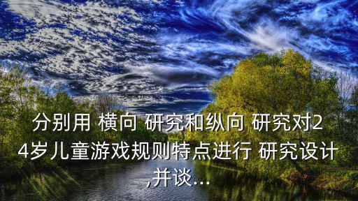 分別用 橫向 研究和縱向 研究對24歲兒童游戲規(guī)則特點進行 研究設(shè)計,并談...