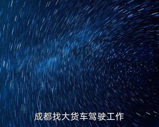成都市長途貨車司機招聘信息網，成都找大貨車駕駛工作