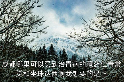 成都哪里可以買到治胃病的藏藥仁青常覺和坐珠達西啊我想要的是正